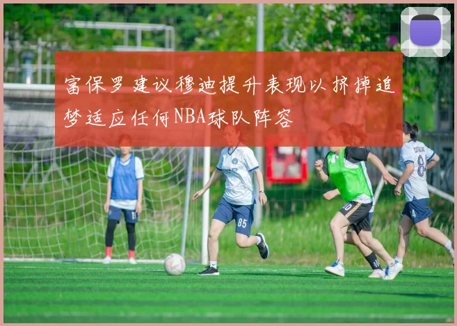 富保罗建议穆迪提升表现以挤掉追梦适应任何NBA球队阵容