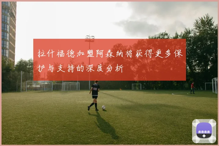 拉什福德加盟阿森纳将获得更多保护与支持的深度分析