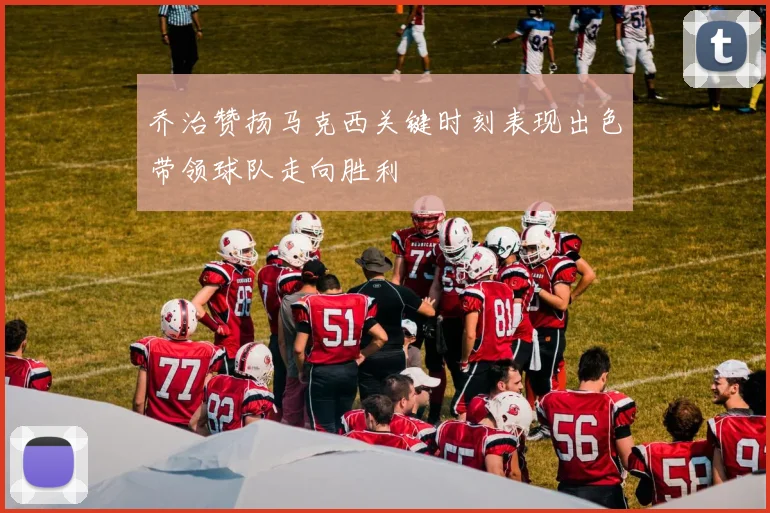 乔治赞扬马克西关键时刻表现出色带领球队走向胜利