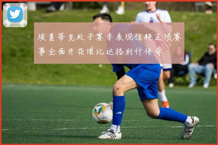 埃基蒂克处子赛季表现惊艳五项赛事全面开花堪比达格利什传奇