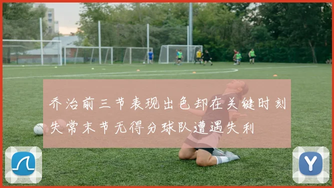 乔治前三节表现出色却在关键时刻失常末节无得分球队遭遇失利