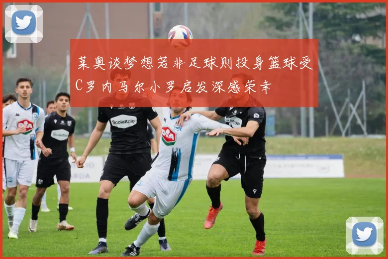 莱奥谈梦想若非足球则投身篮球受C罗内马尔小罗启发深感荣幸
