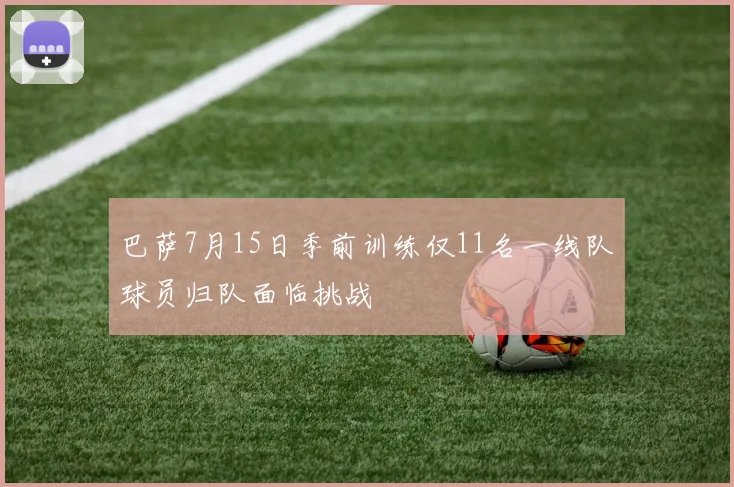 巴萨7月15日季前训练仅11名一线队球员归队面临挑战
