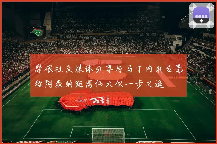 摩根社交媒体分享与马丁内利合影称阿森纳距离伟大仅一步之遥