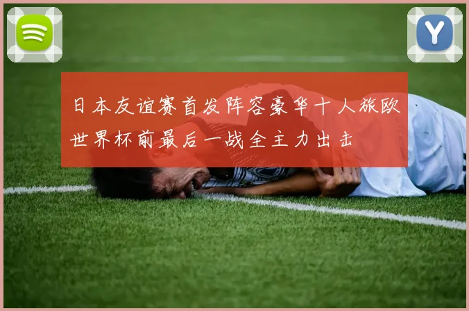 日本友谊赛首发阵容豪华十人旅欧世界杯前最后一战全主力出击