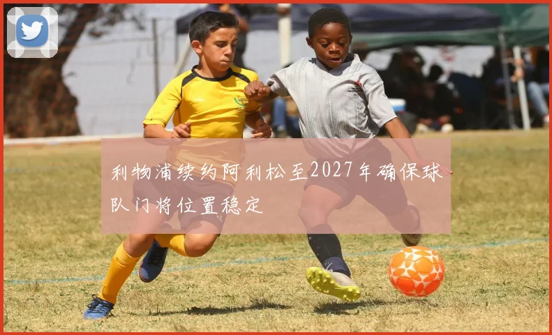 利物浦续约阿利松至2027年确保球队门将位置稳定