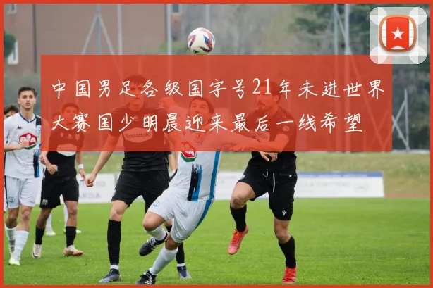 中国男足各级国字号21年未进世界大赛国少明晨迎来最后一线希望