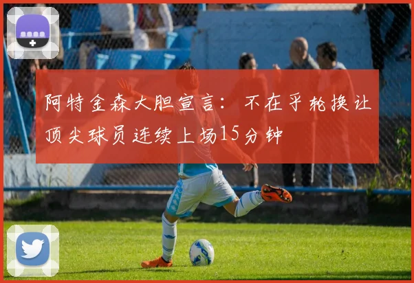 阿特金森大胆宣言：不在乎轮换让顶尖球员连续上场15分钟