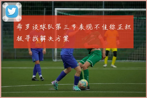 希罗谈球队第三节表现不佳称正积极寻找解决方案