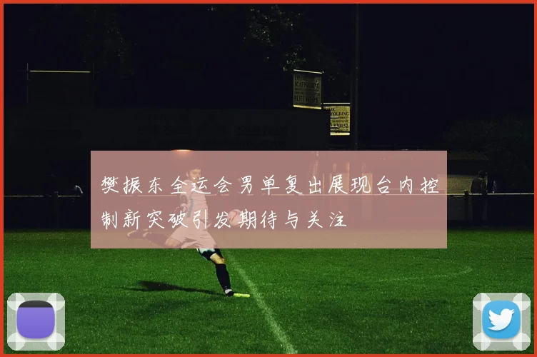 樊振东全运会男单复出展现台内控制新突破引发期待与关注